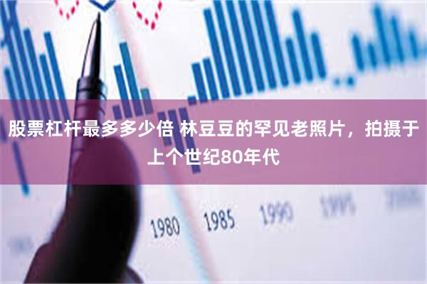 股票杠杆最多多少倍 林豆豆的罕见老照片，拍摄于上个世纪80年代