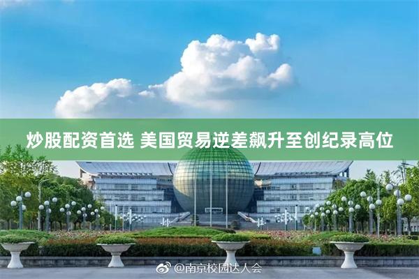 炒股配资首选 美国贸易逆差飙升至创纪录高位