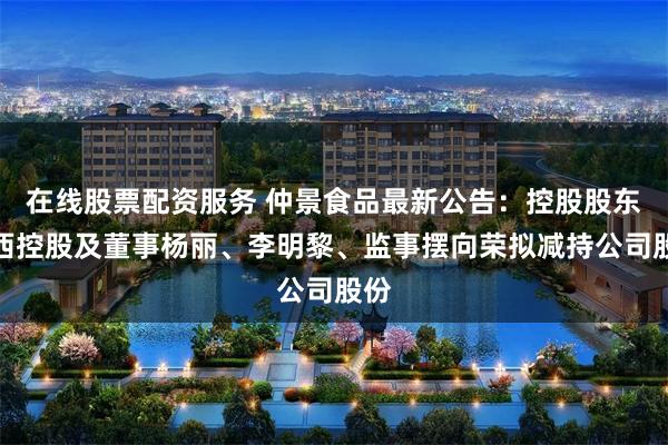 在线股票配资服务 仲景食品最新公告：控股股东宛西控股及董事杨丽、李明黎、监事摆向荣拟减持公司股份