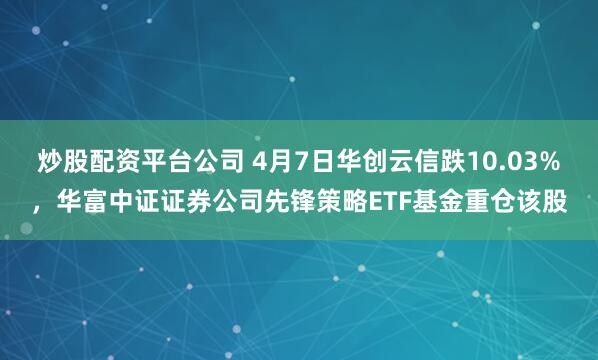 炒股配资平台公司 4月7日华创云信跌10.03%，华富中证证券公司先锋策略ETF基金重仓该股