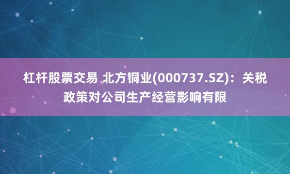 杠杆股票交易 北方铜业(000737.SZ)：关税政策对公司生产经营影响有限