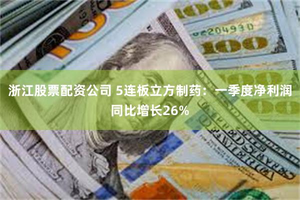 浙江股票配资公司 5连板立方制药：一季度净利润同比增长26%