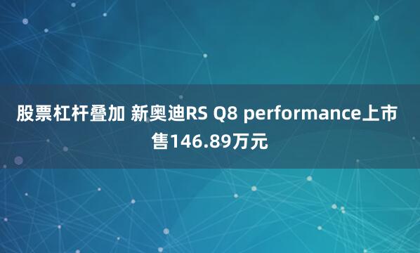 股票杠杆叠加 新奥迪RS Q8 performance上市 售146.89万元