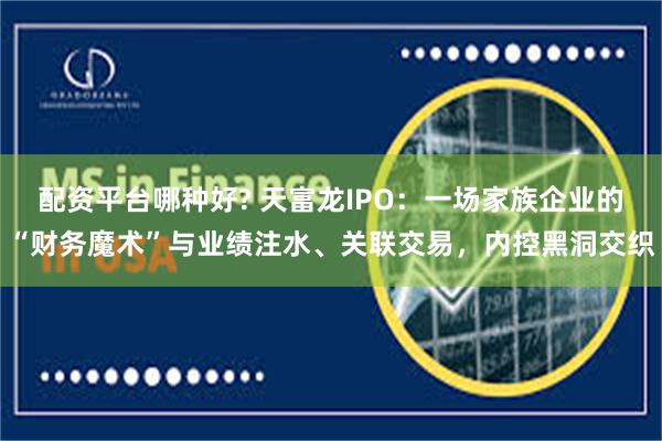 配资平台哪种好? 天富龙IPO：一场家族企业的“财务魔术”与业绩注水、关联交易，内控黑洞交织