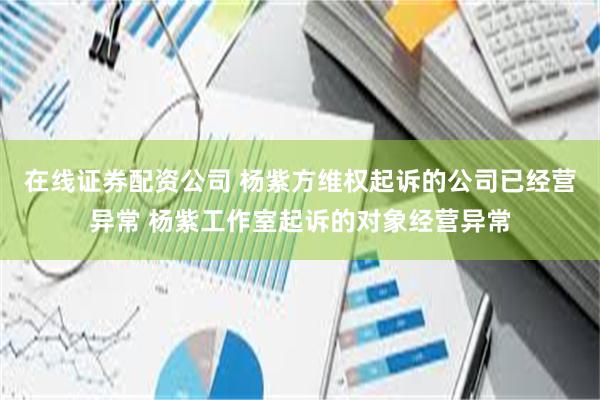 在线证券配资公司 杨紫方维权起诉的公司已经营异常 杨紫工作室起诉的对象经营异常