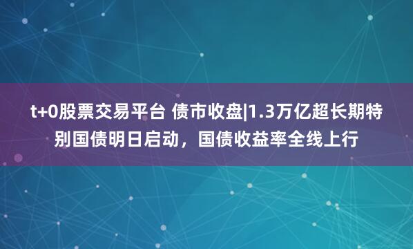 t+0股票交易平台 债市收盘|1.3万亿超长期特别国债明日启动，国债收益率全线上行