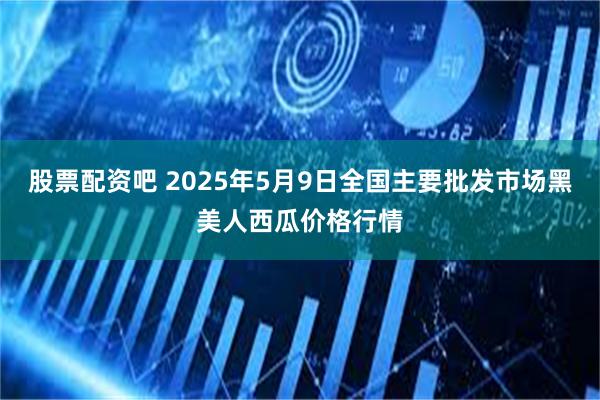 股票配资吧 2025年5月9日全国主要批发市场黑美人西瓜价格行情