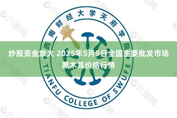 炒股资金放大 2025年5月9日全国主要批发市场黑木耳价格行情