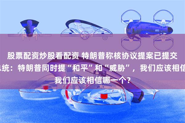 股票配资炒股看配资 特朗普称核协议提案已提交，伊朗总统：特朗普同时提“和平”和“威胁”，我们应该相信哪一个？