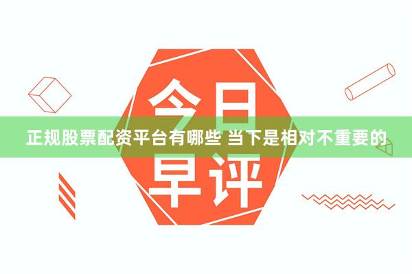正规股票配资平台有哪些 当下是相对不重要的