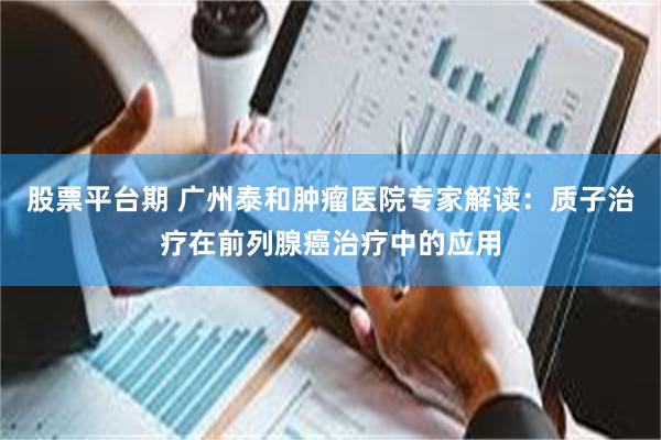 股票平台期 广州泰和肿瘤医院专家解读：质子治疗在前列腺癌治疗中的应用