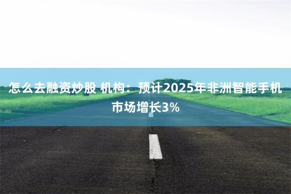 怎么去融资炒股 机构：预计2025年非洲智能手机市场增长3%