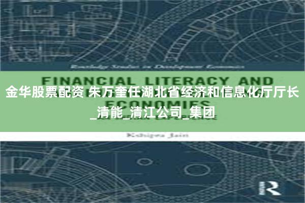 金华股票配资 朱万奎任湖北省经济和信息化厅厅长_清能_清江公司_集团