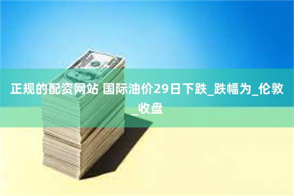 正规的配资网站 国际油价29日下跌_跌幅为_伦敦_收盘