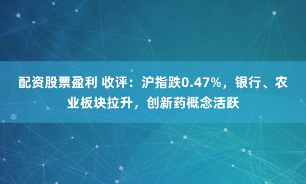 配资股票盈利 收评：沪指跌0.47%，银行、农业板块拉升，创新药概念活跃