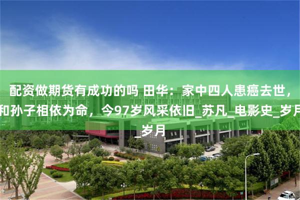 配资做期货有成功的吗 田华：家中四人患癌去世，和孙子相依为命，今97岁风采依旧_苏凡_电影史_岁月