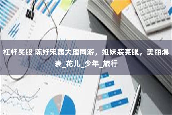 杠杆买股 陈好宋茜大理同游，姐妹装亮眼，美丽爆表_花儿_少年_旅行
