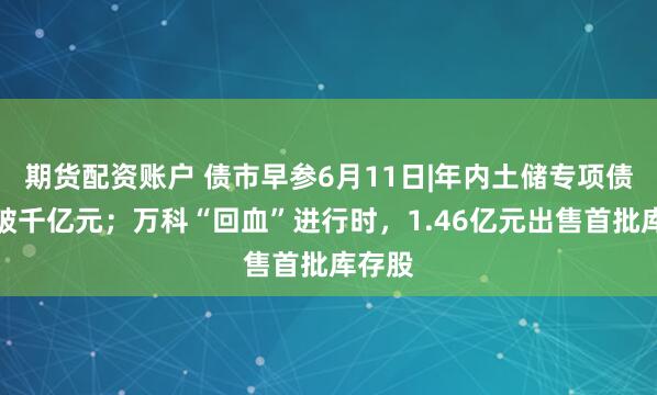 期货配资账户 债市早参6月11日|年内土储专项债新发破千亿元；万科“回血”进行时，1.46亿元出售首批库存股