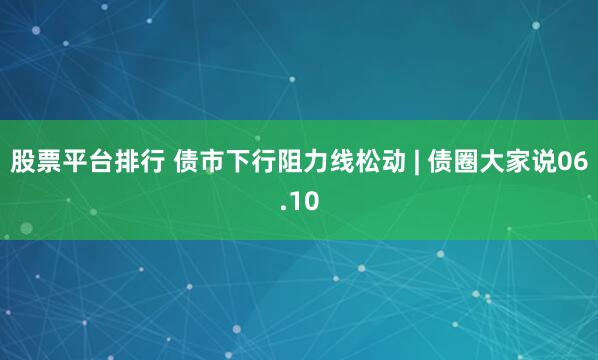 股票平台排行 债市下行阻力线松动 | 债圈大家说06.10
