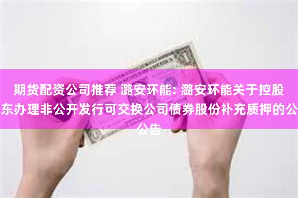 期货配资公司推荐 潞安环能: 潞安环能关于控股股东办理非公开发行可交换公司债券股份补充质押的公告