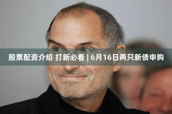 股票配资介绍 打新必看 | 6月16日两只新债申购