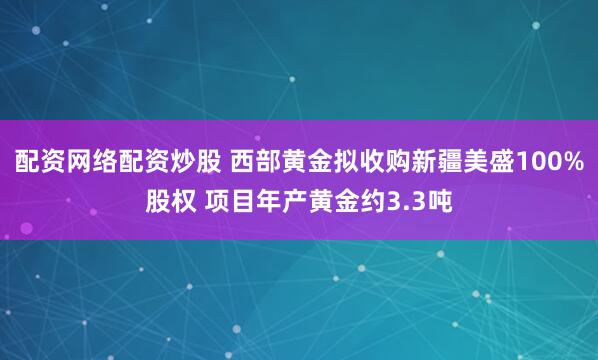 配资网络配资炒股 西部黄金拟收购新疆美盛100%股权 项目年产黄金约3.3吨