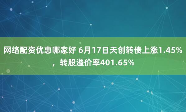 网络配资优惠哪家好 6月17日天创转债上涨1.45%，转股溢价率401.65%