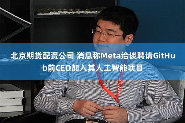 北京期货配资公司 消息称Meta洽谈聘请GitHub前CEO加入其人工智能项目