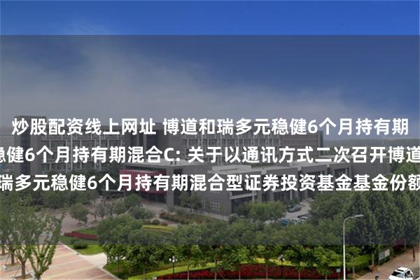 炒股配资线上网址 博道和瑞多元稳健6个月持有期混合A,博道和瑞多元稳健6个月持有期混合C: 关于以通讯方式二次召开博道和瑞多元稳健6个月持有期混合型证券投资基金基金份额持有人大会的第二次提示性公告