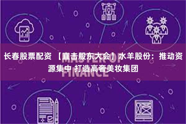 长春股票配资 【直击股东大会】水羊股份：推动资源集中 打造高奢美妆集团