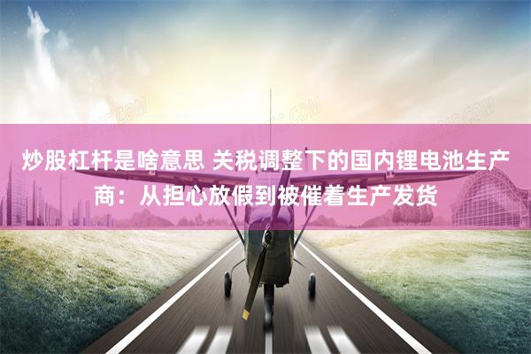 炒股杠杆是啥意思 关税调整下的国内锂电池生产商：从担心放假到被催着生产发货