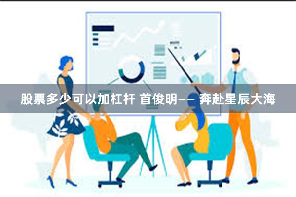 股票多少可以加杠杆 首俊明—— 奔赴星辰大海