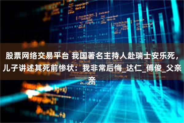 股票网络交易平台 我国著名主持人赴瑞士安乐死，儿子讲述其死前惨状：我非常后悔_达仁_傅俊_父亲