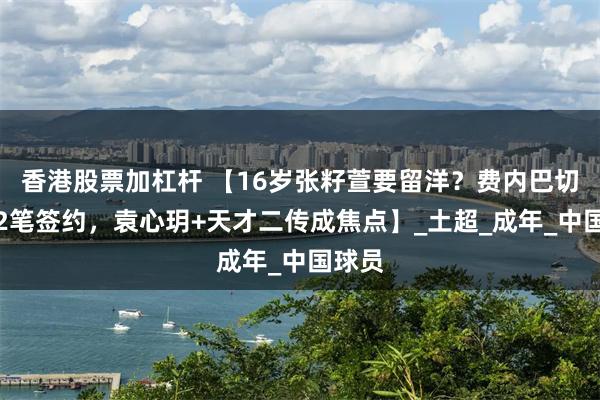 香港股票加杠杆 【16岁张籽萱要留洋？费内巴切官宣2笔签约，袁心玥+天才二传成焦点】_土超_成年_中国球员