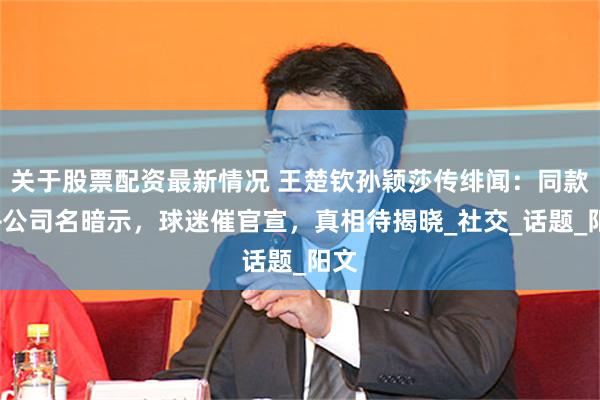 关于股票配资最新情况 王楚钦孙颖莎传绯闻：同款鞋+公司名暗示，球迷催官宣，真相待揭晓_社交_话题_阳文