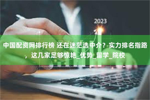 中国配资网排行榜 还在迷茫选中介？实力排名指路，这几家足够惊艳_优势_留学_院校