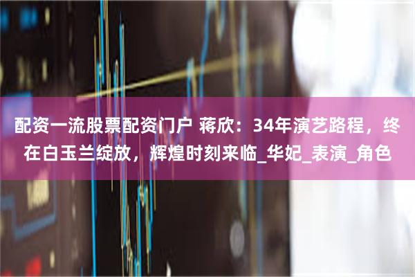 配资一流股票配资门户 蒋欣：34年演艺路程，终在白玉兰绽放，辉煌时刻来临_华妃_表演_角色