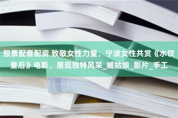 股票配套配资 致敬女性力量，宁波女性共赏《水饺皇后》电影，展现独特风采_臧姑娘_影片_手工