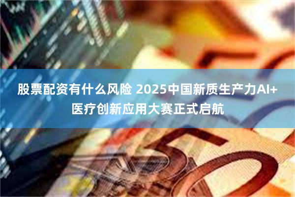 股票配资有什么风险 2025中国新质生产力AI+医疗创新应用大赛正式启航