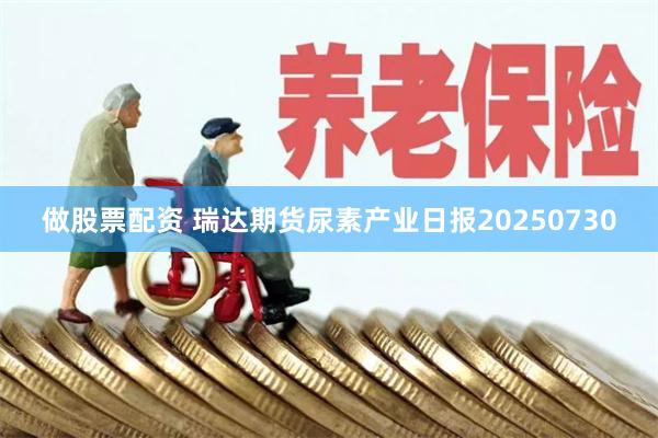 做股票配资 瑞达期货尿素产业日报20250730