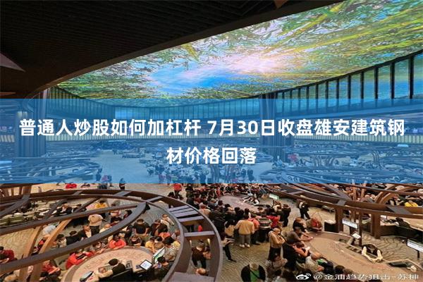 普通人炒股如何加杠杆 7月30日收盘雄安建筑钢材价格回落