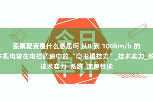 股票配资是什么意思啊 从0 到 100km/h 的幕后功臣：车规电容在电控调速中的 “隐形操控力”_技术实力_系统_加速性能