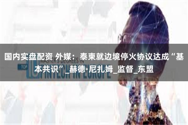 国内实盘配资 外媒：泰柬就边境停火协议达成“基本共识”_赫德·尼扎姆_监督_东盟