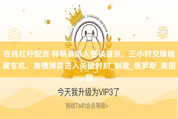 在线杠杆配资 特朗普派人密谈普京，三小时交锋暗藏玄机，美俄博弈进入关键时刻_制裁_俄罗斯_美国