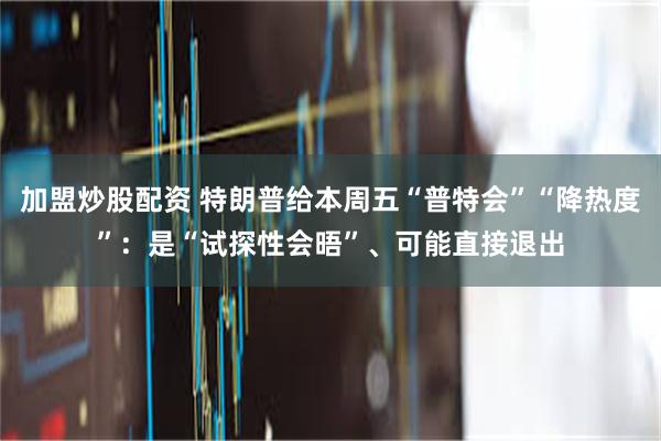 加盟炒股配资 特朗普给本周五“普特会”“降热度”：是“试探性会晤”、可能直接退出
