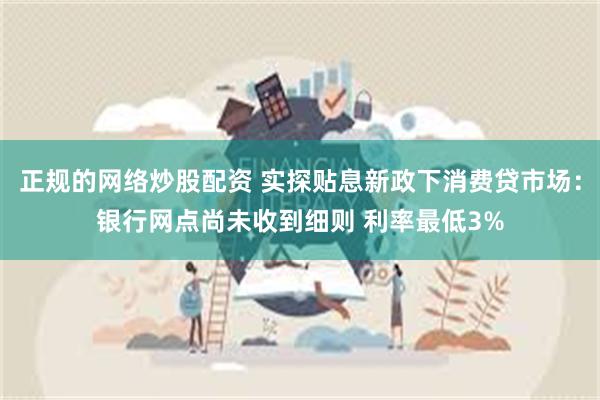 正规的网络炒股配资 实探贴息新政下消费贷市场：银行网点尚未收到细则 利率最低3%