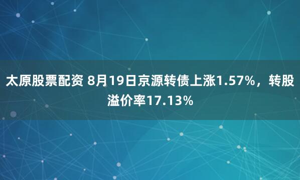 太原股票配资 8月19日京源转债上涨1.57%，转股溢价率17.13%