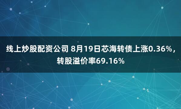 线上炒股配资公司 8月19日芯海转债上涨0.36%，转股溢价率69.16%