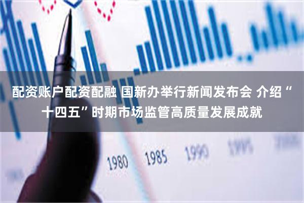 配资账户配资配融 国新办举行新闻发布会 介绍“十四五”时期市场监管高质量发展成就
