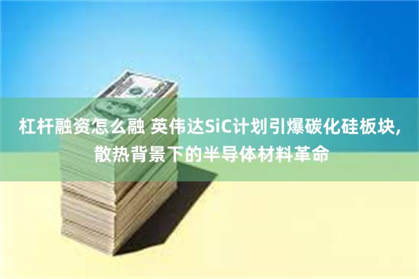 杠杆融资怎么融 英伟达SiC计划引爆碳化硅板块, 散热背景下的半导体材料革命
